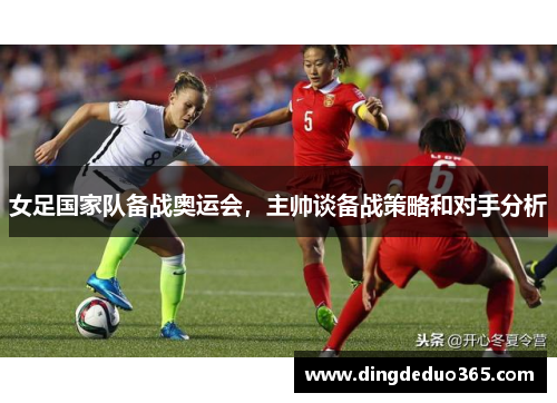 女足国家队备战奥运会，主帅谈备战策略和对手分析